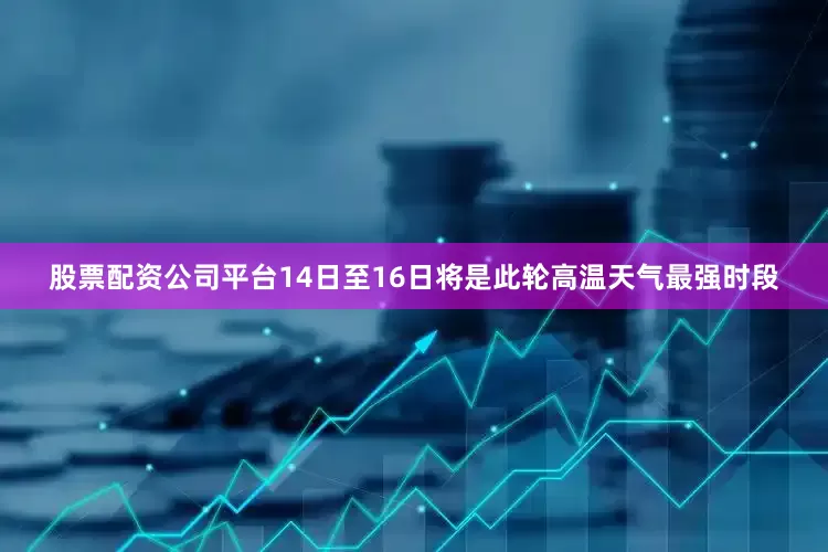 股票配资公司平台14日至16日将是此轮高温天气最强时段