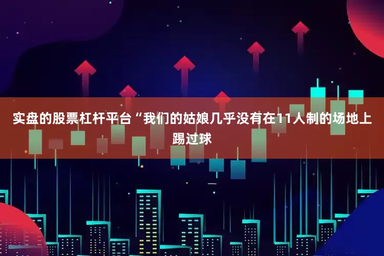 实盘的股票杠杆平台“我们的姑娘几乎没有在11人制的场地上踢过球