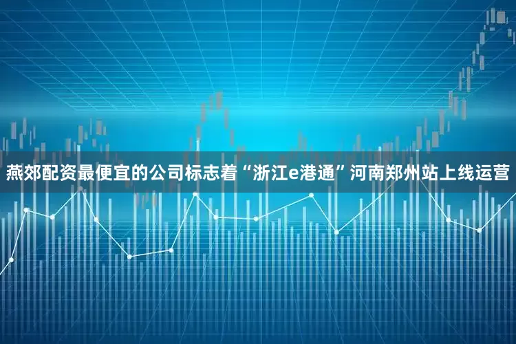 燕郊配资最便宜的公司标志着“浙江e港通”河南郑州站上线运营
