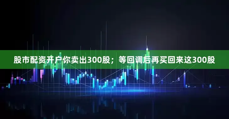 股市配资开户你卖出300股；等回调后再买回来这300股