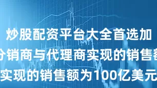 炒股配资平台大全首选加杠网通过分销商与代理商实现的销售额为100亿美元