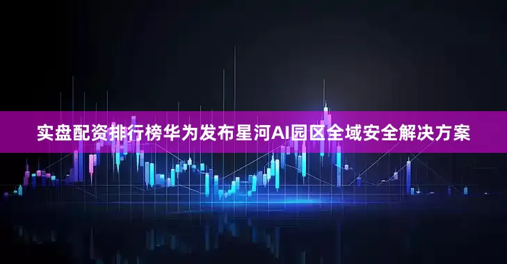 实盘配资排行榜华为发布星河AI园区全域安全解决方案